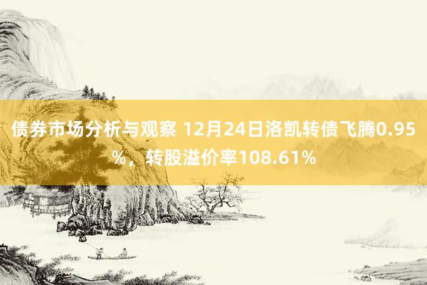 债券市场分析与观察 12月24日洛凯转债飞腾0.95%，转股溢价率108.61%