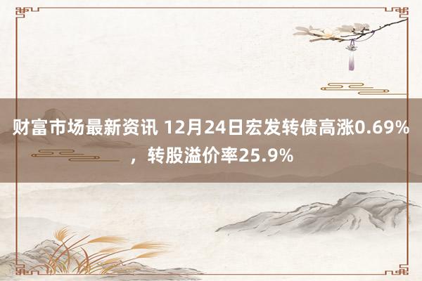 财富市场最新资讯 12月24日宏发转债高涨0.69%，转股溢价率25.9%