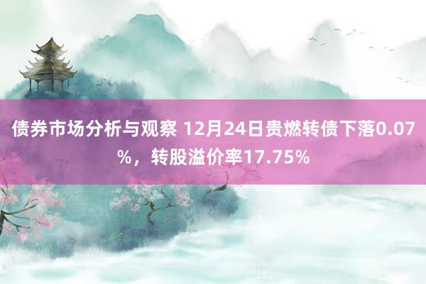 债券市场分析与观察 12月24日贵燃转债下落0.07%，转股溢价率17.75%