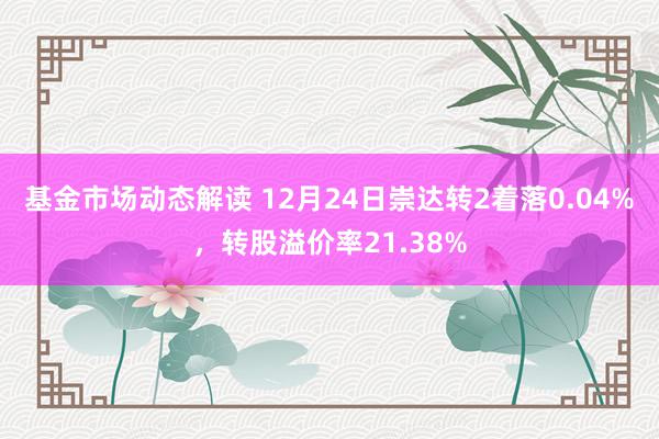 基金市场动态解读 12月24日崇达转2着落0.04%，转股溢价率21.38%