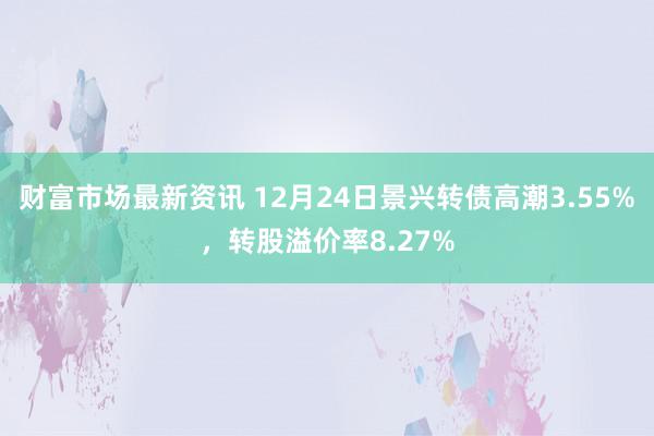 财富市场最新资讯 12月24日景兴转债高潮3.55%，转股溢价率8.27%