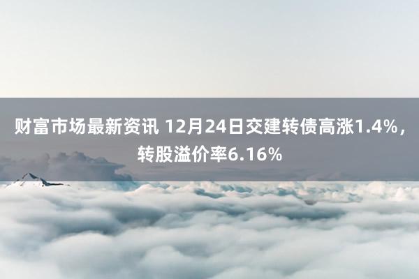 财富市场最新资讯 12月24日交建转债高涨1.4%，转股溢价率6.16%