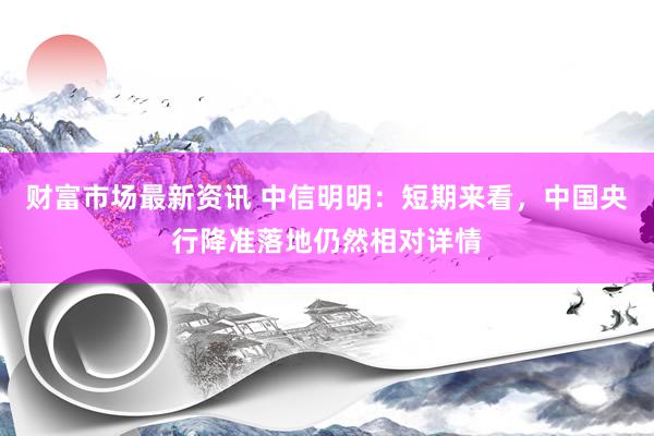 财富市场最新资讯 中信明明：短期来看，中国央行降准落地仍然相对详情