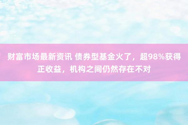 财富市场最新资讯 债券型基金火了，超98%获得正收益，机构之间仍然存在不对