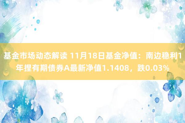 基金市场动态解读 11月18日基金净值：南边稳利1年捏有期债券A最新净值1.1408，跌0.03%