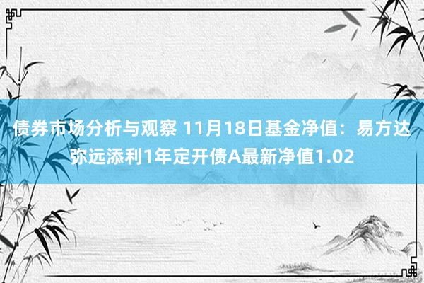 债券市场分析与观察 11月18日基金净值：易方达弥远添利1年定开债A最新净值1.02