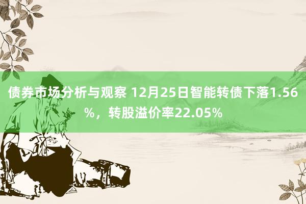 债券市场分析与观察 12月25日智能转债下落1.56%，转股溢价率22.05%