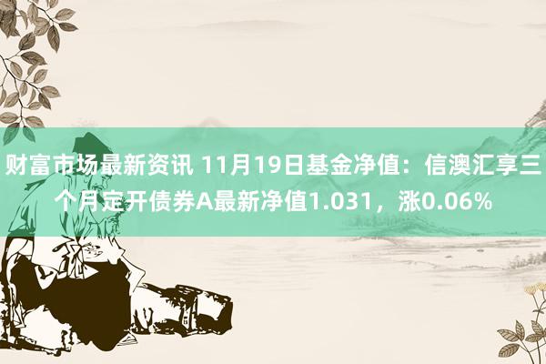 财富市场最新资讯 11月19日基金净值：信澳汇享三个月定开债券A最新净值1.031，涨0.06%