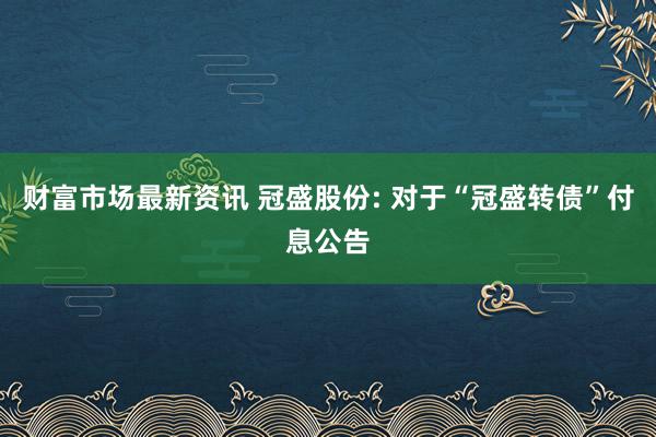 财富市场最新资讯 冠盛股份: 对于“冠盛转债”付息公告