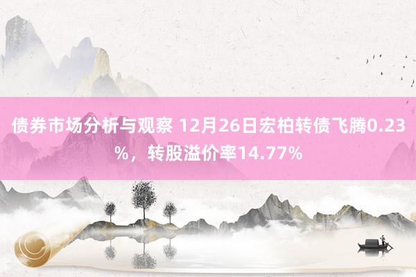 债券市场分析与观察 12月26日宏柏转债飞腾0.23%，转股溢价率14.77%