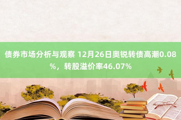 债券市场分析与观察 12月26日奥锐转债高潮0.08%，转股溢价率46.07%