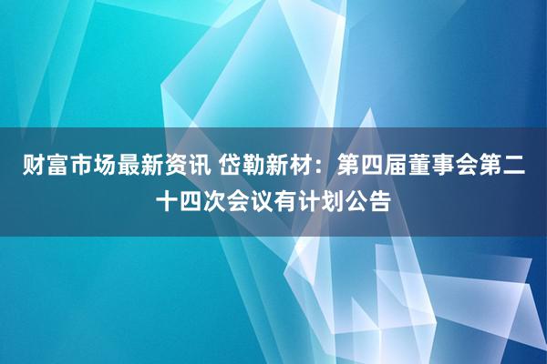 财富市场最新资讯 岱勒新材：第四届董事会第二十四次会议有计划公告