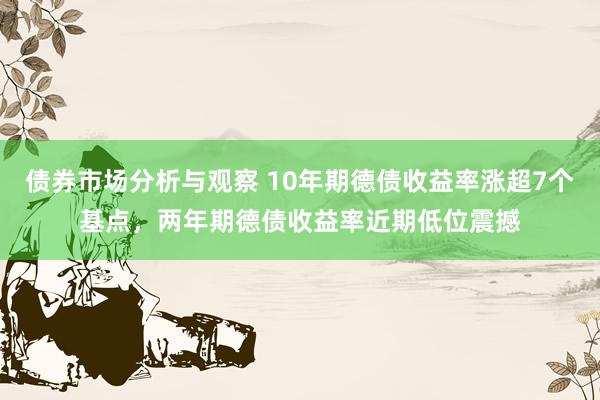 债券市场分析与观察 10年期德债收益率涨超7个基点，两年期德债收益率近期低位震撼