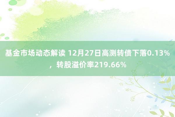 基金市场动态解读 12月27日高测转债下落0.13%，转股溢价率219.66%