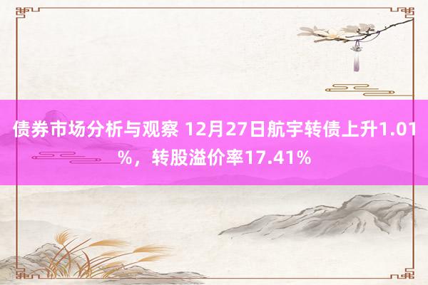 债券市场分析与观察 12月27日航宇转债上升1.01%，转股溢价率17.41%