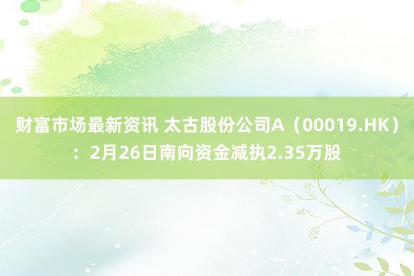 财富市场最新资讯 太古股份公司A（00019.HK）：2月26日南向资金减执2.35万股