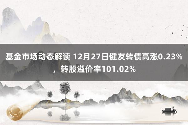 基金市场动态解读 12月27日健友转债高涨0.23%，转股溢价率101.02%