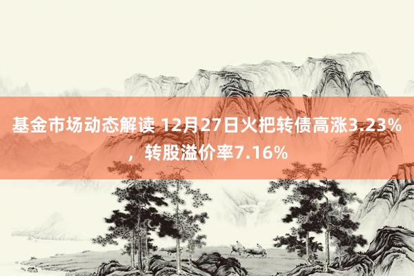 基金市场动态解读 12月27日火把转债高涨3.23%，转股溢价率7.16%