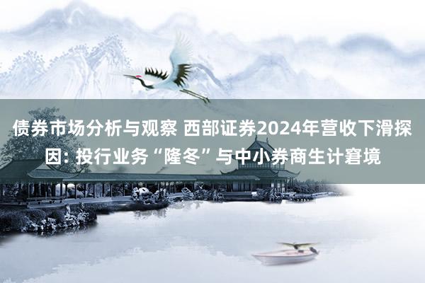 债券市场分析与观察 西部证券2024年营收下滑探因: 投行业务“隆冬”与中小券商生计窘境