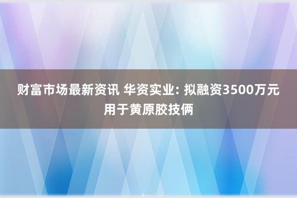 财富市场最新资讯 华资实业: 拟融资3500万元用于黄原胶技俩