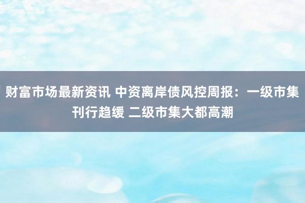 财富市场最新资讯 中资离岸债风控周报：一级市集刊行趋缓 二级市集大都高潮