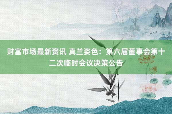 财富市场最新资讯 真兰姿色：第六届董事会第十二次临时会议决策公告