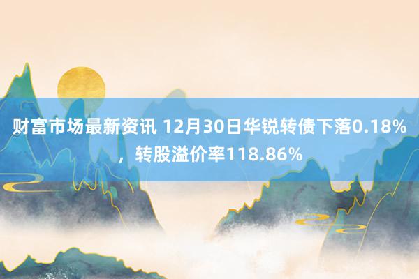 财富市场最新资讯 12月30日华锐转债下落0.18%，转股溢价率118.86%