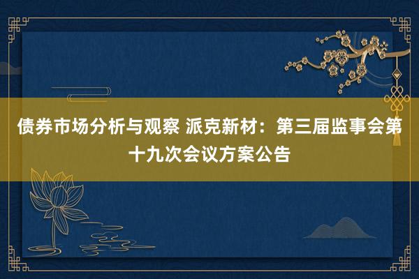 债券市场分析与观察 派克新材：第三届监事会第十九次会议方案公告