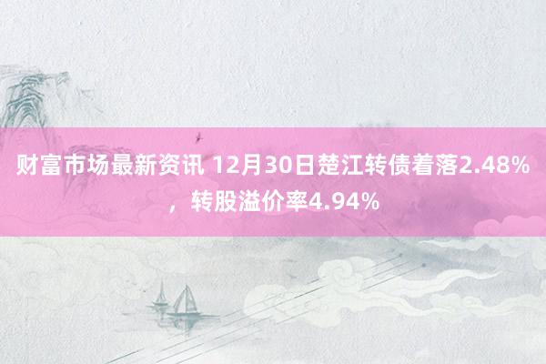 财富市场最新资讯 12月30日楚江转债着落2.48%，转股溢价率4.94%