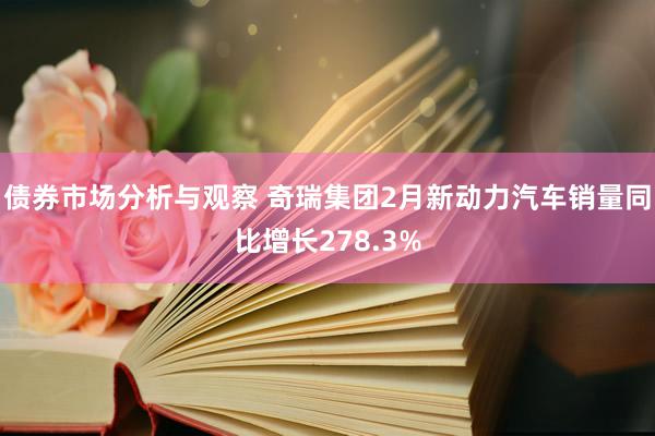 债券市场分析与观察 奇瑞集团2月新动力汽车销量同比增长278.3%