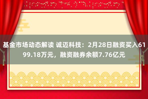 基金市场动态解读 诚迈科技：2月28日融资买入6199.18万元，融资融券余额7.76亿元