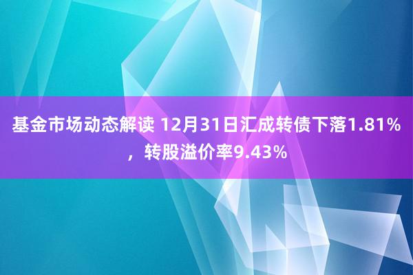 基金市场动态解读 12月31日汇成转债下落1.81%，转股溢价率9.43%