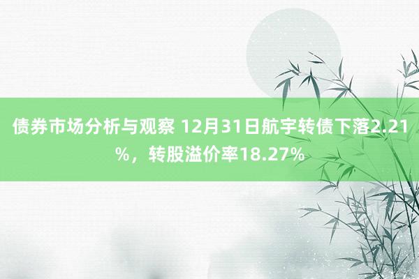 债券市场分析与观察 12月31日航宇转债下落2.21%，转股溢价率18.27%