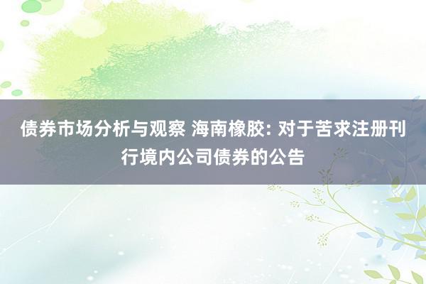 债券市场分析与观察 海南橡胶: 对于苦求注册刊行境内公司债券的公告