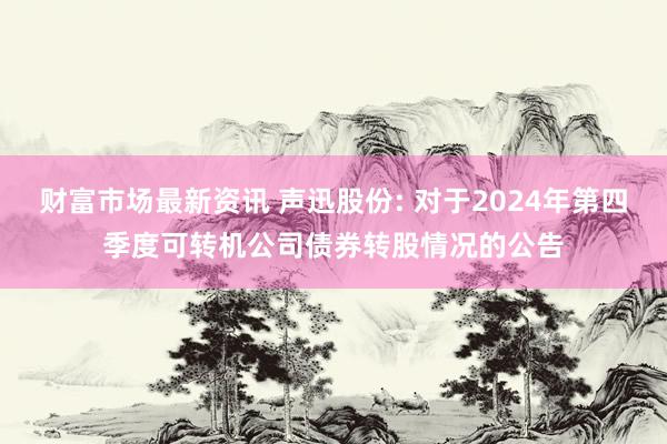 财富市场最新资讯 声迅股份: 对于2024年第四季度可转机公司债券转股情况的公告