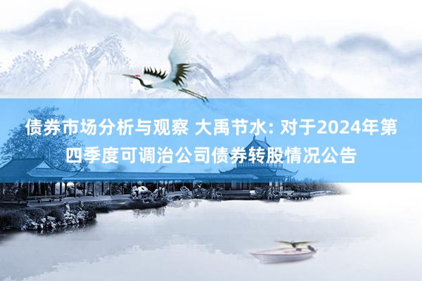 债券市场分析与观察 大禹节水: 对于2024年第四季度可调治公司债券转股情况公告