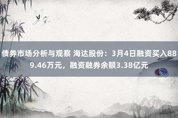 债券市场分析与观察 海达股份：3月4日融资买入889.46万元，融资融券余额3.38亿元