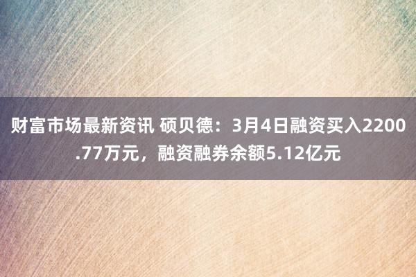 财富市场最新资讯 硕贝德：3月4日融资买入2200.77万元，融资融券余额5.12亿元