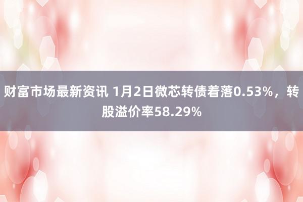 财富市场最新资讯 1月2日微芯转债着落0.53%，转股溢价率58.29%