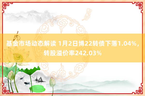 基金市场动态解读 1月2日博22转债下落1.04%，转股溢价率242.03%