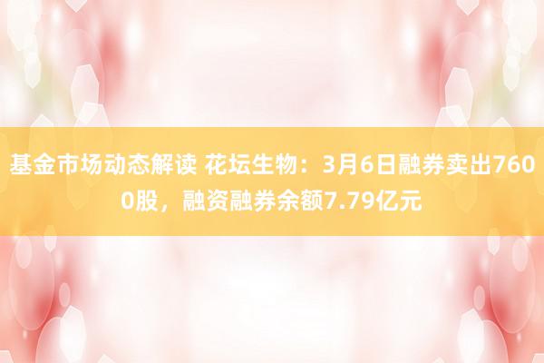 基金市场动态解读 花坛生物：3月6日融券卖出7600股，融资融券余额7.79亿元