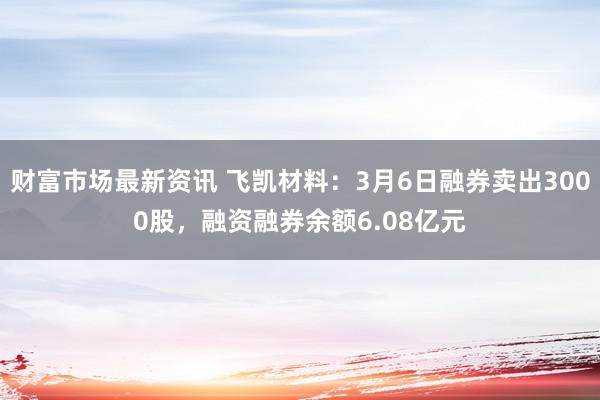 财富市场最新资讯 飞凯材料：3月6日融券卖出3000股，融资融券余额6.08亿元