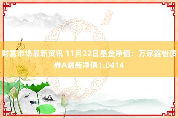 财富市场最新资讯 11月22日基金净值：万家鑫怡债券A最新净值1.0414