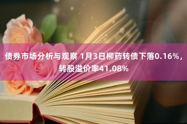 债券市场分析与观察 1月3日柳药转债下落0.16%，转股溢价率41.08%