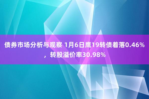 债券市场分析与观察 1月6日鹰19转债着落0.46%，转股溢价率30.98%