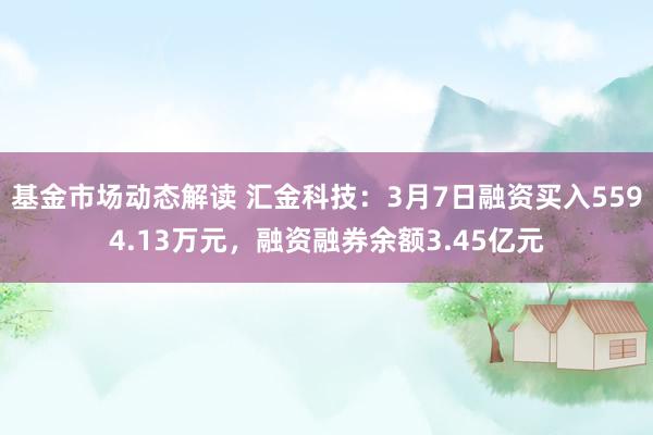 基金市场动态解读 汇金科技：3月7日融资买入5594.13万元，融资融券余额3.45亿元