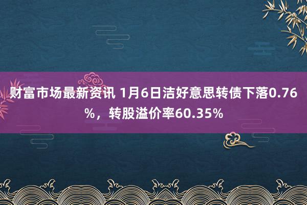 财富市场最新资讯 1月6日洁好意思转债下落0.76%，转股溢价率60.35%