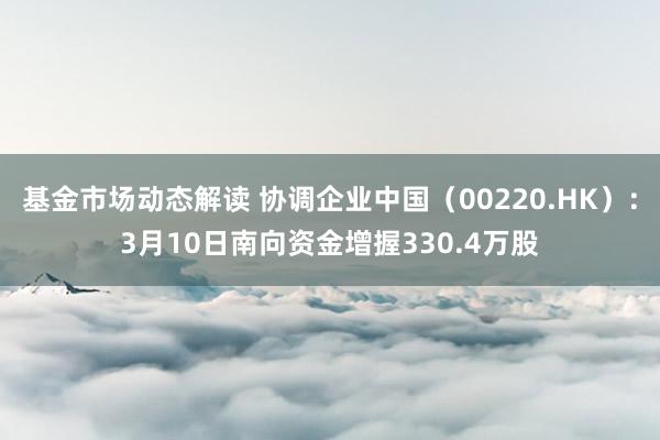 基金市场动态解读 协调企业中国（00220.HK）：3月10日南向资金增握330.4万股