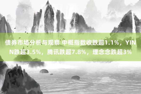 债券市场分析与观察 中概指数收跌超1.1%，YINN跌超3.5%，腾讯跌超7.8%，理念念跌超3%