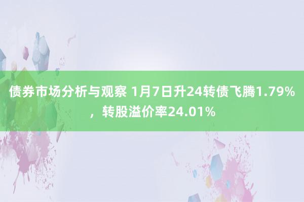 债券市场分析与观察 1月7日升24转债飞腾1.79%，转股溢价率24.01%